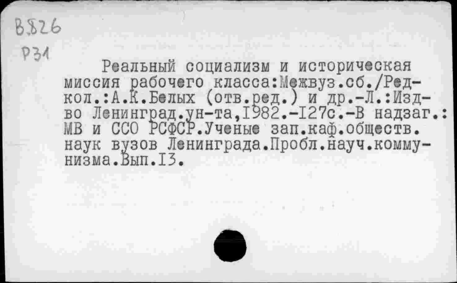 ﻿ЬШ
Реальный социализм и историческая миссия рабочего класса:Межвуз.сб./Ред-кол.:А.К.Белых (отв.ред.) и др.-Л.:Изд-во Ленинград.ун-та,1982.-127с.-В надзаг.: МВ и ССО РСФСР.Ученые зап.каф.обществ, наук вузов Ленинграда.Пробл.науч.коммунизма.Вып.13.